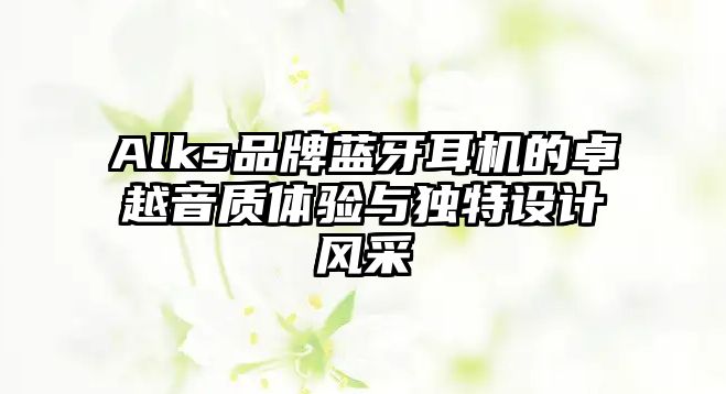 Alks品牌藍(lán)牙耳機(jī)的卓越音質(zhì)體驗與獨特設(shè)計風(fēng)采