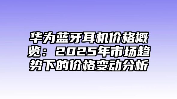 華為藍(lán)牙耳機(jī)價(jià)格概覽：2025年市場(chǎng)趨勢(shì)下的價(jià)格變動(dòng)分析