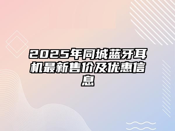 2025年同城藍牙耳機最新售價及優(yōu)惠信息