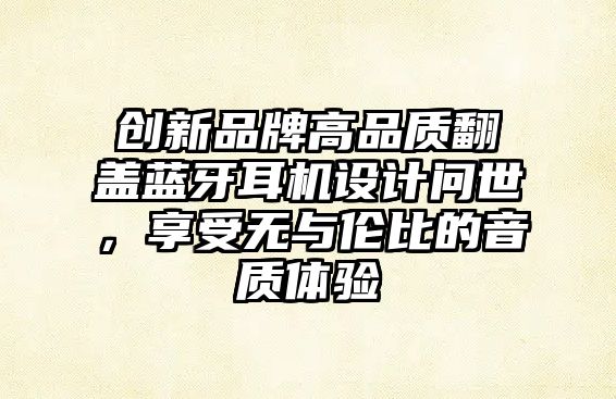 創(chuàng)新品牌高品質翻蓋藍牙耳機設計問世，享受無與倫比的音質體驗