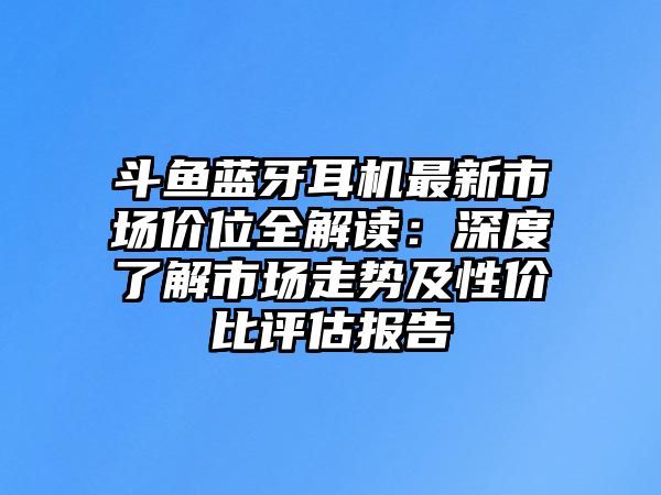 斗魚藍(lán)牙耳機(jī)最新市場(chǎng)價(jià)位全解讀：深度了解市場(chǎng)走勢(shì)及性價(jià)比評(píng)估報(bào)告