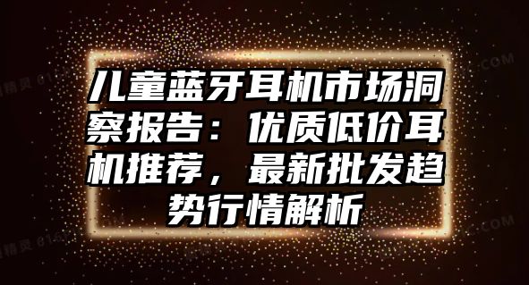 兒童藍牙耳機市場洞察報告：優(yōu)質(zhì)低價耳機推薦，最新批發(fā)趨勢行情解析