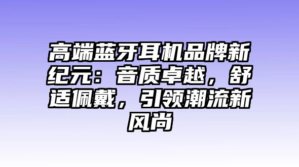 高端藍(lán)牙耳機(jī)品牌新紀(jì)元：音質(zhì)卓越，舒適佩戴，引領(lǐng)潮流新風(fēng)尚