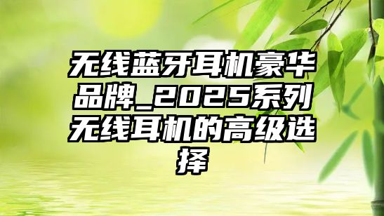 無(wú)線藍(lán)牙耳機(jī)豪華品牌_2025系列無(wú)線耳機(jī)的高級(jí)選擇