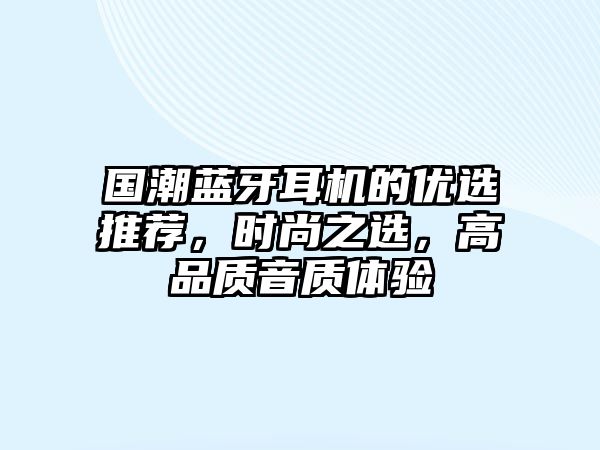 國(guó)潮藍(lán)牙耳機(jī)的優(yōu)選推薦，時(shí)尚之選，高品質(zhì)音質(zhì)體驗(yàn)
