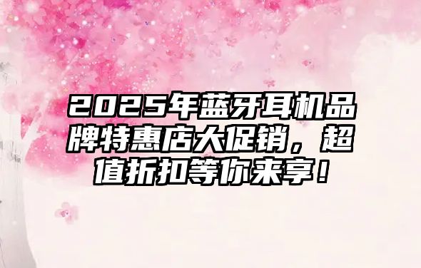 2025年藍(lán)牙耳機(jī)品牌特惠店大促銷，超值折扣等你來(lái)享！