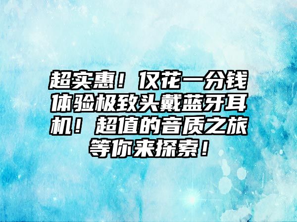 超實(shí)惠！僅花一分錢體驗(yàn)極致頭戴藍(lán)牙耳機(jī)！超值的音質(zhì)之旅等你來探索！