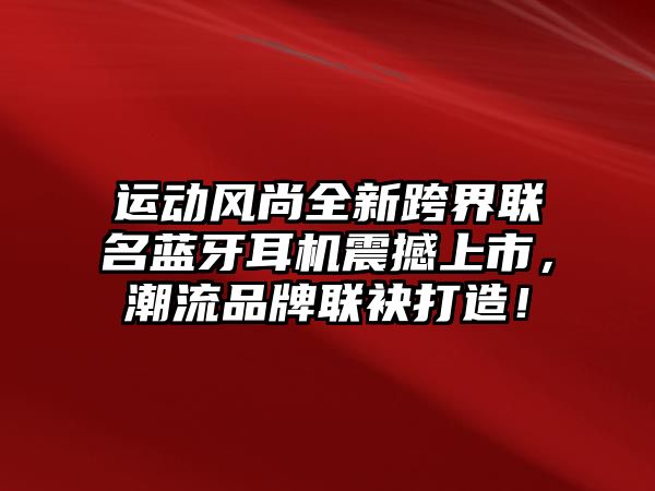 運動風尚全新跨界聯(lián)名藍牙耳機震撼上市，潮流品牌聯(lián)袂打造！