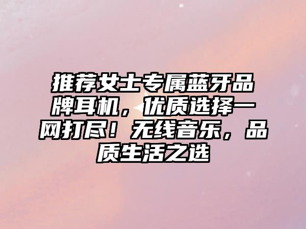 推薦女士專屬藍牙品牌耳機，優(yōu)質(zhì)選擇一網(wǎng)打盡！無線音樂，品質(zhì)生活之選