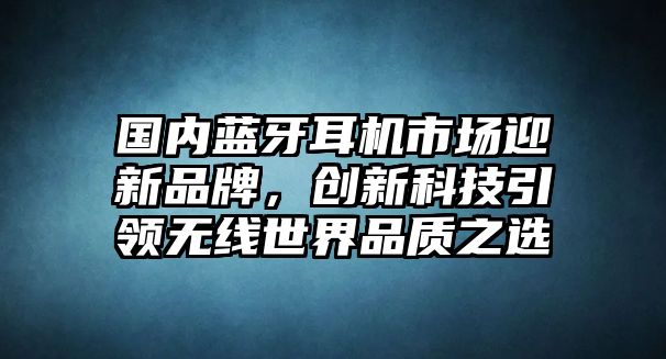 國內(nèi)藍牙耳機市場迎新品牌，創(chuàng)新科技引領無線世界品質(zhì)之選