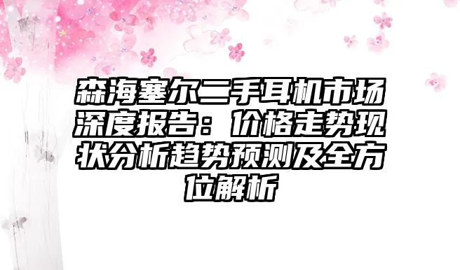 森海塞爾二手耳機市場深度報告：價格走勢現(xiàn)狀分析趨勢預測及全方位解析
