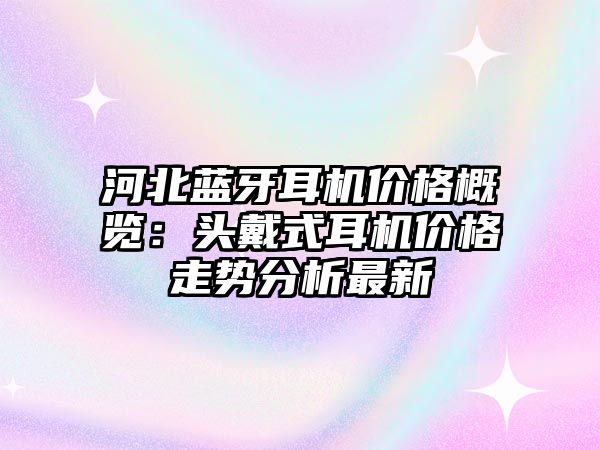 河北藍牙耳機價格概覽：頭戴式耳機價格走勢分析最新